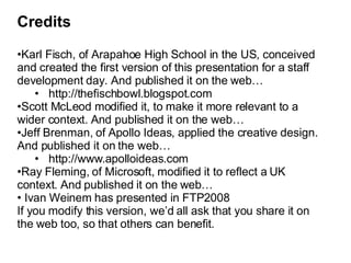 Credits Karl Fisch, of Arapahoe High School in the US, conceived and created the first version of this presentation for a staff development day. And published it on the web… http://thefischbowl.blogspot.com Scott McLeod modified it, to make it more relevant to a wider context. And published it on the web… Jeff Brenman, of Apollo Ideas, applied the creative design. And published it on the web… http://www.apolloideas.com Ray Fleming, of Microsoft, modified it to reflect a UK context. And published it on the web… Ivan Weinem has presented in FTP2008 If you modify this version, we’d all ask that you share it on the web too, so that others can benefit. 