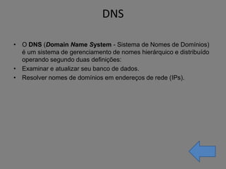 DNS

• O DNS (Domain Name System - Sistema de Nomes de Domínios)
  é um sistema de gerenciamento de nomes hierárquico e distribuído
  operando segundo duas definições:
• Examinar e atualizar seu banco de dados.
• Resolver nomes de domínios em endereços de rede (IPs).
 