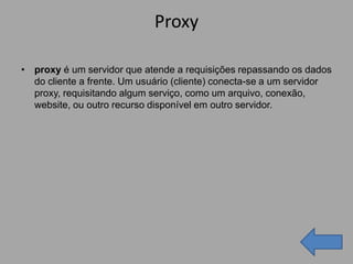 Proxy

• proxy é um servidor que atende a requisições repassando os dados
  do cliente a frente. Um usuário (cliente) conecta-se a um servidor
  proxy, requisitando algum serviço, como um arquivo, conexão,
  website, ou outro recurso disponível em outro servidor.
 