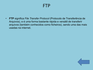FTP

• FTP significa File Transfer Protocol (Protocolo de Transferência de
  Arquivos), e é uma forma bastante rápida e versátil de transferir
  arquivos (também conhecidos como ficheiros), sendo uma das mais
  usadas na internet.
 