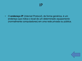 IP

• O endereço IP (Internet Protocol), de forma genérica, é um
  endereço que indica o local de um determinado equipamento
  (normalmente computadores) em uma rede privada ou pública.
 