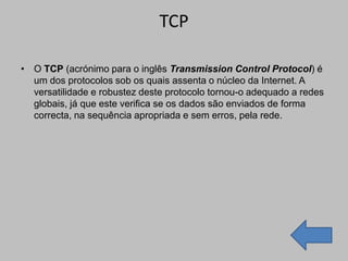 TCP

• O TCP (acrónimo para o inglês Transmission Control Protocol) é
  um dos protocolos sob os quais assenta o núcleo da Internet. A
  versatilidade e robustez deste protocolo tornou-o adequado a redes
  globais, já que este verifica se os dados são enviados de forma
  correcta, na sequência apropriada e sem erros, pela rede.
 