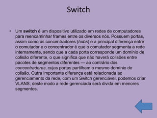 Switch

• Um switch é um dispositivo utilizado em redes de computadores
  para reencaminhar frames entre os diversos nós. Possuem portas,
  assim como os concentradores (hubs) e a principal diferença entre
  o comutador e o concentrador é que o comutador segmenta a rede
  internamente, sendo que a cada porta corresponde um domínio de
  colisão diferente, o que significa que não haverá colisões entre
  pacotes de segmentos diferentes — ao contrário dos
  concentradores, cujas portas partilham o mesmo domínio de
  colisão. Outra importante diferença está relacionada ao
  gerenciamento da rede, com um Switch gerenciável, podemos criar
  VLANS, deste modo a rede gerenciada será divida em menores
  segmentos.
 