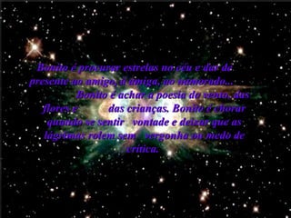 Bonito é procurar estrelas no céu e dar de  presente ao amigo, à amiga, ao namorado...   Bonito é achar a poesia do vento, das flores e  das crianças.   Bonito é chorar quando se sentir  vontade e deixar que as lágrimas rolem sem  vergonha ou medo de crítica.   