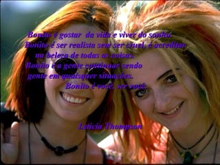 Bonito é gostar  da vida e viver do sonho.   Bonito é ser realista sem ser cruel, é acreditar  na beleza de todas as coisas.  Bonito é a gente continuar sendo  gente em quaisquer situações.   Bonito é você, ser você.   Letícia Thompson 