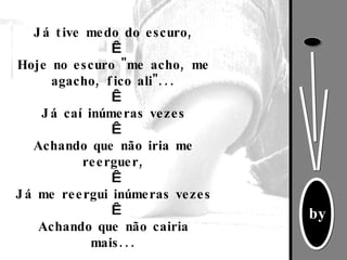 Já tive medo do escuro,   Hoje no escuro "me acho, me agacho, fico ali"...   Já caí inúmeras vezes   Achando que não iria me reerguer,   Já me reergui inúmeras vezes    Achando que não cairia mais... 
