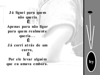 Já liguei para quem não queria   Apenas para não ligar para quem realmente queria...   Já corri atrás de um carro,   Por ele levar alguém que eu amava embora. 