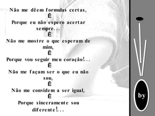 Não me dêem formulas certas,   Porque eu não espero acertar sempre...   Não me mostre o que esperam de mim,   Porque vou seguir meu coração!...   Não me façam ser o que eu não sou,   Não me convidem a ser igual,   Porque sinceramente sou diferente !... 