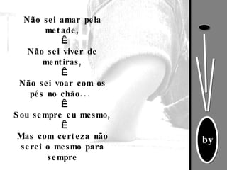Não sei amar pela metade,   Não sei viver de mentiras,   Não sei voar com os pés no chão...    Sou sempre eu mesmo,   Mas com certeza não serei o mesmo para sempre 