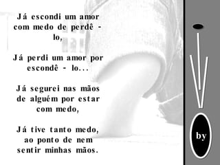 Já escondi um amor com medo de perdê - lo, Já perdi um amor por escondê - lo...   Já segurei nas mãos de alguém por estar com medo,   Já tive tanto medo, ao ponto de nem sentir minhas mãos. 
