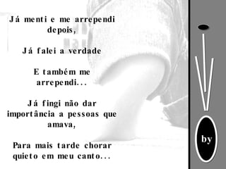 Já menti e me arrependi depois,   Já falei a verdade   E também me arrependi...   Já fingi não dar importância a pessoas que amava,   Para mais tarde chorar quieto em meu canto... 