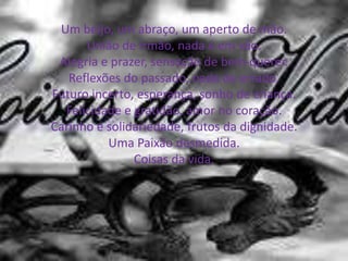 Um beijo, um abraço, um aperto de mão.
União de irmão, nada é em vão.
Alegria e prazer, sensação de bem-querer.
Reflexões do passado, nada de errado.
Futuro incerto, esperança, sonho de criança.
Felicidade e gratidão, amor no coração.
Carinho e solidariedade, frutos da dignidade.
Uma Paixão desmedida.
Coisas da vida.
 