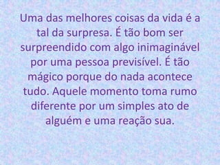 Uma das melhores coisas da vida é a
tal da surpresa. É tão bom ser
surpreendido com algo inimaginável
por uma pessoa previsível. É tão
mágico porque do nada acontece
tudo. Aquele momento toma rumo
diferente por um simples ato de
alguém e uma reação sua.
 