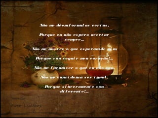 Não m dêem f or m as c er t as ,
e
ul
 
Por que eu não es per o ac er t ar
s em e...
pr
 
Não m m t r e o que es per am de m m
e os
i ,
 
Por que v ou s egui r m c or aç ão!...
eu
 
Não m f aç am s er o que eu não s ou,
e
 
Não m c onv i dem a s er i gual ,
e
 
Por que s i nc er am
ent e s ou
di f er ent e!...

 