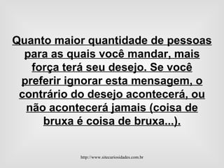 Quanto maior quantidade de pessoas para as quais você mandar, mais força terá seu desejo. Se você preferir ignorar esta mensagem, o contrário do desejo acontecerá, ou não acontecerá jamais (coisa de bruxa é coisa de bruxa...). http://www.sitecuriosidades.com.br 