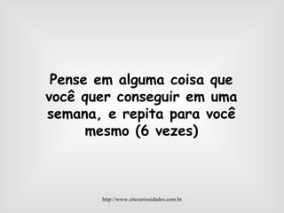 Pense em alguma coisa que você quer conseguir em uma semana, e repita para você mesmo (6 vezes) http://www.sitecuriosidades.com.br 
