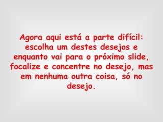 Agora aqui está a parte difícil:
escolha um destes desejos e
enquanto vai para o próximo slide,
focalize e concentre no desejo, mas
em nenhuma outra coisa, só no
desejo.
 