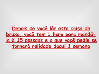 Depois de você lêr esta coisa de
bruxa, você tem 1 hora para mandá-
la à 15 pessoas e o que você pediu se
tornará relidade daqui 1 semana
 