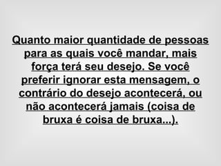 Quanto maior quantidade de pessoas
para as quais você mandar, mais
força terá seu desejo. Se você
preferir ignorar esta mensagem, o
contrário do desejo acontecerá, ou
não acontecerá jamais (coisa de
bruxa é coisa de bruxa...).
 