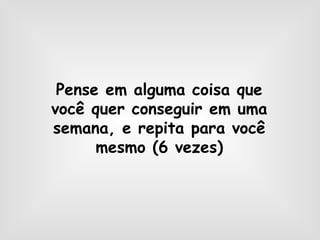 Pense em alguma coisa que
você quer conseguir em uma
semana, e repita para você
mesmo (6 vezes)
 