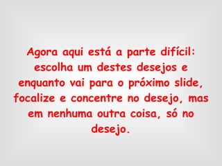 Agora aqui está a parte difícil: escolha um destes desejos e enquanto vai para o próximo slide, focalize e concentre no desejo, mas em nenhuma outra coisa, só no desejo. 