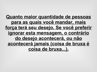 Quanto maior quantidade de pessoas para as quais você mandar, mais força terá seu desejo. Se você preferir ignorar esta mensagem, o contrário do desejo acontecerá, ou não acontecerá jamais (coisa de bruxa é coisa de bruxa...). 