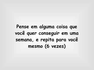 Pense em alguma coisa que você quer conseguir em uma semana, e repita para você mesmo (6 vezes) 