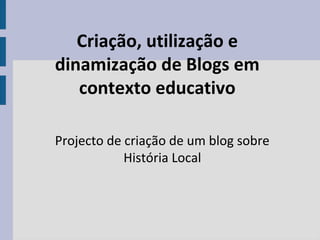 Criação, utilização e
dinamização de Blogs em
contexto educativo
Projecto de criação de um blog sobre
História Local
 