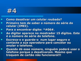 #4 Como desativar um celular roubado?  Primeiro tem de saber o número de série do celular (IMEI).  Para o encontrar digite: *#06#. Ao digitar aparece no mostrador 15 dígitos. Este é o número de série do telefone.  Escreva-o e guarde-o  num lugar seguro e contacte a sua operadora para cancelar ou anular o telefone.  Quando dá esse número, ninguém poderá usar o telefone porque o desativaram. Mesmo que troquem de cartão não funcionará!!! 