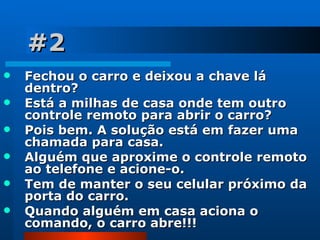 #2 Fechou o carro e deixou a chave lá dentro?  Está a milhas de casa onde tem outro controle remoto para abrir o carro?  Pois bem. A solução está em fazer uma chamada para casa.  Alguém que aproxime o controle remoto ao telefone e acione-o.  Tem de manter o seu celular próximo da porta do carro.  Quando alguém em casa aciona o comando, o carro abre!!! 