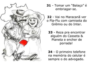 31  - Tomar um “Balaço” é embriagar-se.  32  - Vai no Maracanã ver o Fla-Flu com camiseta do Grêmio ou do Inter. 33  - Reza pra encontrar alguém do Casseta & Planeta e encher de porrada!  34  - O primeiro telefone na memória do celular é sempre o do advogado.  