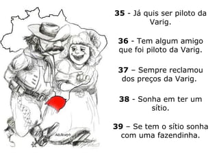 35  - Já quis ser piloto da Varig. 36  - Tem algum amigo que foi piloto da Varig. 37  – Sempre reclamou dos preços da Varig.  38  - Sonha em ter um sítio. 39  – Se tem o sítio sonha com uma fazendinha. 