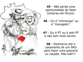 45  - Não perde uma oportunidade de fazer compras em Rivera. 46  - Ou é “chimango” ou é “maragato”. 47  - Ou é PT ou é anti PT e não tem meio termo.  48  - Desmarca até o casamento de um filho para fazer uma pescaria ou caçada. Mas bah!!!  