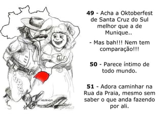 49  - Acha a Oktoberfest de Santa Cruz do Sul melhor que a de Munique..  - Mas bah!!! Nem tem comparação!!! 50  - Parece íntimo de todo mundo. 51  - Adora caminhar na Rua da Praia, mesmo sem saber o que anda fazendo por ali. 