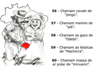 56  - Chamam cavalo de “pingo”.  57  - Chamam menino de “piá”.  58  - Chamam os gays de “Odete”. 59  - Chamam as lésbicas de “Machorra”. 60  - Chamam massa de ar polar de “minuano”.  