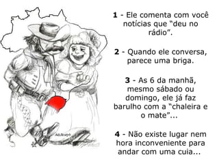 1  -  Ele comenta com você notícias que “deu no rádio”. 2  - Quando ele conversa, parece uma briga. 3  - As 6 da manhã, mesmo sábado ou domingo, ele já faz barulho com a “chaleira e o mate”...  4  - Não existe lugar nem hora inconveniente para andar com uma cuia...  