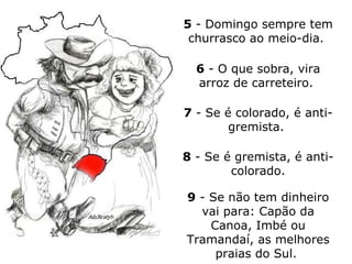 5  - Domingo sempre tem churrasco ao meio-dia.   6  - O que sobra, vira arroz de carreteiro.  7  - Se é colorado, é anti-gremista.  8  - Se é gremista, é anti-colorado. 9  - Se não tem dinheiro vai para: Capão da Canoa, Imbé ou Tramandaí, as melhores praias do Sul.  