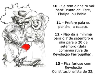 10  - Se tem dinheiro vai para: Punta del Este, Floripa  ou Bahia.   11  - Prefere pala ou poncho, a casaco. 12  - Não dá a mínima para o 7 de setembro e sim para o 20 de setembro (data comemorativa da Revolução Farroupilha).  13  - Fica furioso com Revolução Constitucionalista de 32.  