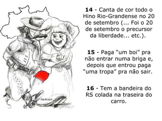 14  - Canta de cor todo o Hino Rio-Grandense no 20 de setembro (... Foi o 20 de setembro o precursor da liberdade... etc.).  15  - Paga “um boi” pra não entrar numa briga e, depois que entrou paga “uma tropa” pra não sair.  16  - Tem a bandeira do RS colada na traseira do carro. 