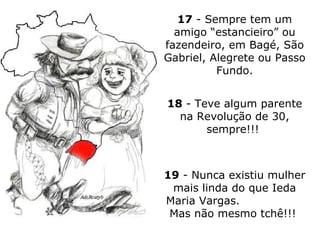 17  - Sempre tem um amigo “estancieiro” ou fazendeiro, em Bagé, São Gabriel, Alegrete ou Passo Fundo. 18  - Teve algum parente na Revolução de 30, sempre!!!  19  - Nunca existiu mulher mais linda do que Ieda Maria Vargas.  Mas não mesmo tchê!!!  
