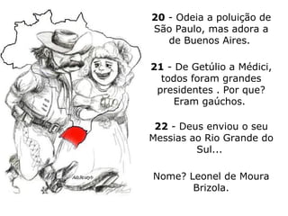 20  - Odeia a poluição de São Paulo, mas adora a de Buenos Aires.  21  - De Getúlio a Médici, todos foram grandes presidentes . Por que? Eram gaúchos.  22  - Deus enviou o seu Messias ao Rio Grande do Sul...  Nome? Leonel de Moura Brizola. 