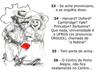 23  - Se acha provinciano, e se orgulha disso.  24  - Harvard? Oxford? Cambridge? Yale? Princeton?  Sorbonne?  Que nada, Universidade é a UFRGS (se pronuncia ÚRGUIS), chamada de  “a federal”.  25  - Tem porte de arma. 26  - O Centro de Porto Alegre, não fica exatamente no Centro...  