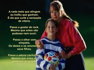   A cada meta que atingem ou troféu que ganham, É ela que curte a sensação de vitória. Passa a gostar de rock, Mesmo que antes não pudesse nem ouvir. Passa a olhar com simpatia, Os ídolos e os amores de seus filhos. Passa a adorar cachorros, Mesmo que antes só gostasse de gatos. 