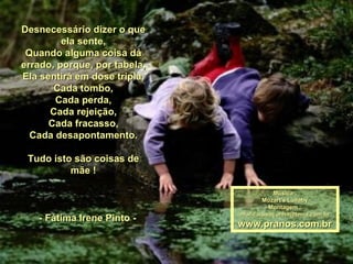 Desnecessário dizer o que ela sente, Quando alguma coisa dá errado, porque, por tabela, Ela sentirá em dose tripla, Cada tombo, Cada perda, Cada rejeição, Cada fracasso, Cada desapontamento. Tudo isto são coisas de mãe !     - Fátima Irene Pinto -  Música : Mozart's Lullaby Montagem : [email_address] www.pranos.com.br 
