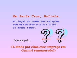 Em Santa Cruz, Bolívia,   é ilegal um homem ter relações  com uma mulher e a sua filha  ao mesmo tempo.   (E ainda por cima esse emprego em Guam é remunerado!) Separado pode... 