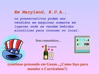 Em Maryland, E.U.A.,   os preservativos podem ser vendidos em máquinas somente em lugares onde se vendam bebidas alcoólicas para consumo no local. Sem comentários... (continuo pensando em Guam...¿Como faço para mandar o Curriculum?)  