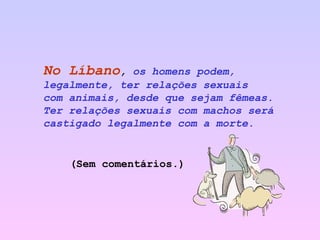 No Líbano ,  os homens podem, legalmente, ter relações sexuais  com animais, desde que sejam fêmeas. Ter relações sexuais com machos será castigado legalmente com a morte.   (Sem comentários.) 