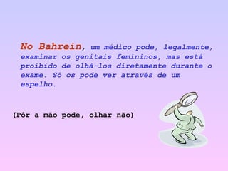 No Bahrein ,  um médico pode, legalmente, examinar os genitais femininos, mas está proibido de olhá-los diretamente durante o exame. Só os pode ver através de um espelho.  (Pôr a mão pode, olhar não) 
