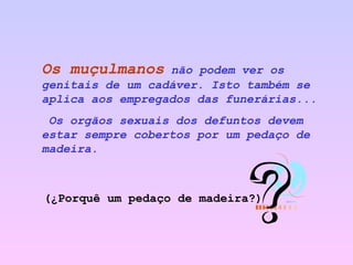 Os muçulmanos   não podem ver os genitais de um cadáver. Isto também se aplica aos empregados das funerárias... Os orgãos sexuais dos defuntos devem estar sempre cobertos por um pedaço de  madeira.   (¿Porquê um pedaço de madeira?) 