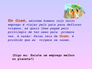 Em Guam ,  existem homens cujo único emprego é viajar pelo país para deflorar virgens, as quais lhes pagam pelo privilégio de ter sexo pela  primera vez. A razão: Pelas   leis de   Guam,   é proibido que as  virgens se casem.   (Digo eu: Existe um emprego melhor no planeta?) 